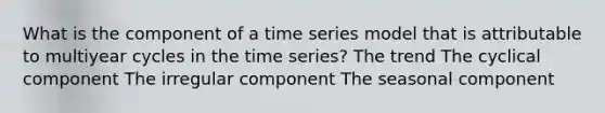 What is the component of a time series model that is attributable to multiyear cycles in the time series? The trend The cyclical component The irregular component The seasonal component