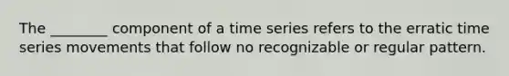 The ________ component of a time series refers to the erratic time series movements that follow no recognizable or regular pattern.