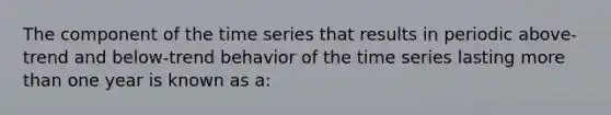 The component of the time series that results in periodic above-trend and below-trend behavior of the time series lasting more than one year is known as a: