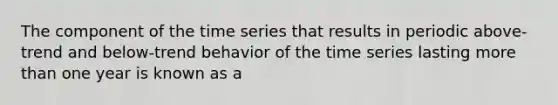 The component of the time series that results in periodic above-trend and below-trend behavior of the time series lasting more than one year is known as a