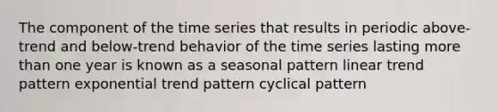 The component of the time series that results in periodic above-trend and below-trend behavior of the time series lasting more than one year is known as a seasonal pattern linear trend pattern exponential trend pattern cyclical pattern