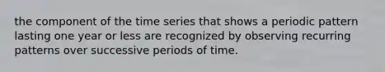 the component of the time series that shows a periodic pattern lasting one year or less are recognized by observing recurring patterns over successive periods of time.