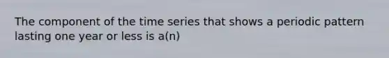 The component of the time series that shows a periodic pattern lasting one year or less is a(n)