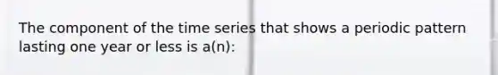 The component of the time series that shows a periodic pattern lasting one year or less is a(n):