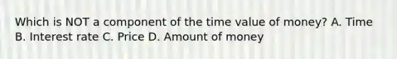 Which is NOT a component of the time value of money? A. Time B. Interest rate C. Price D. Amount of money