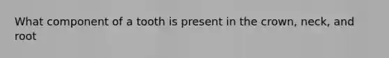 What component of a tooth is present in the crown, neck, and root