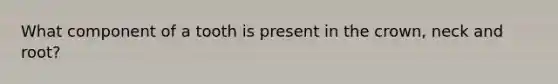 What component of a tooth is present in the crown, neck and root?