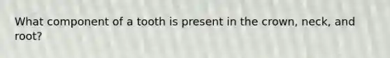 What component of a tooth is present in the crown, neck, and root?