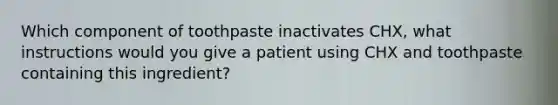 Which component of toothpaste inactivates CHX, what instructions would you give a patient using CHX and toothpaste containing this ingredient?