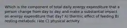 Which is the component of total daily energy expenditure that a person change from day to day and make a substantial impact on energy expenditure that day? A) thermic effect of feeding B) resting metabolic rate C) physical activity