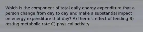 Which is the component of total daily energy expenditure that a person change from day to day and make a substantial impact on energy expenditure that day? A) thermic effect of feeding B) resting metabolic rate C) physical activity