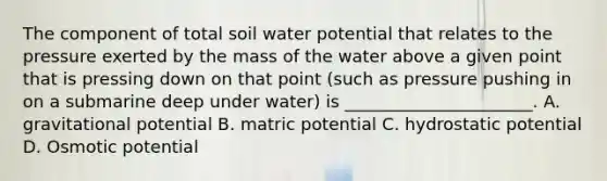 The component of total soil water potential that relates to the pressure exerted by the mass of the water above a given point that is pressing down on that point (such as pressure pushing in on a submarine deep under water) is ______________________. A. gravitational potential B. matric potential C. hydrostatic potential D. Osmotic potential