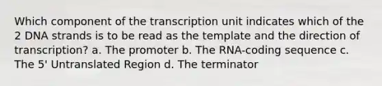 Which component of the transcription unit indicates which of the 2 DNA strands is to be read as the template and the direction of transcription? a. The promoter b. The RNA-coding sequence c. The 5' Untranslated Region d. The terminator