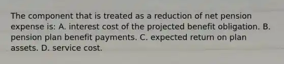 The component that is treated as a reduction of net pension expense is: A. interest cost of the projected benefit obligation. B. pension plan benefit payments. C. expected return on plan assets. D. service cost.