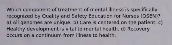 Which component of treatment of mental illness is specifically recognized by Quality and Safety Education for Nurses (QSEN)? a) All genomes are unique. b) Care is centered on the patient. c) Healthy development is vital to mental health. d) Recovery occurs on a continuum from illness to health.