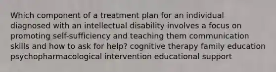 Which component of a treatment plan for an individual diagnosed with an intellectual disability involves a focus on promoting self-sufficiency and teaching them communication skills and how to ask for help? cognitive therapy family education psychopharmacological intervention educational support