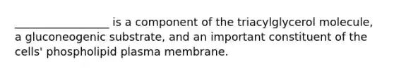 _________________ is a component of the triacylglycerol molecule, a gluconeogenic substrate, and an important constituent of the cells' phospholipid plasma membrane.