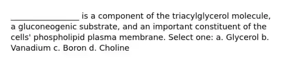 _________________ is a component of the triacylglycerol molecule, a gluconeogenic substrate, and an important constituent of the cells' phospholipid plasma membrane. Select one: a. Glycerol b. Vanadium c. Boron d. Choline