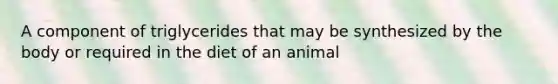 A component of triglycerides that may be synthesized by the body or required in the diet of an animal