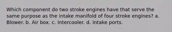 Which component do two stroke engines have that serve the same purpose as the intake manifold of four stroke engines? a. Blower. b. Air box. c. Intercooler. d. Intake ports.