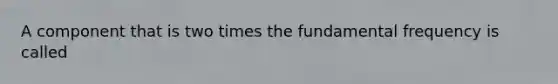 A component that is two times the fundamental frequency is called