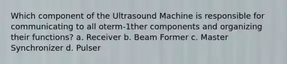 Which component of the Ultrasound Machine is responsible for communicating to all oterm-1ther components and organizing their functions? a. Receiver b. Beam Former c. Master Synchronizer d. Pulser