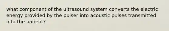 what component of the ultrasound system converts the electric energy provided by the pulser into acoustic pulses transmitted into the patient?