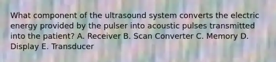 What component of the ultrasound system converts the electric energy provided by the pulser into acoustic pulses transmitted into the patient? A. Receiver B. Scan Converter C. Memory D. Display E. Transducer