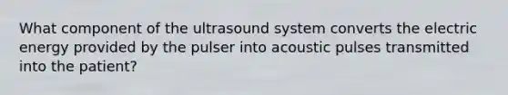 What component of the ultrasound system converts the electric energy provided by the pulser into acoustic pulses transmitted into the patient?