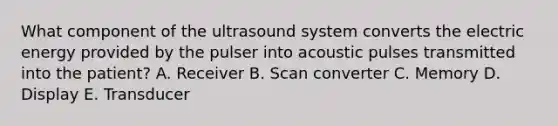 What component of the ultrasound system converts the electric energy provided by the pulser into acoustic pulses transmitted into the patient? A. Receiver B. Scan converter C. Memory D. Display E. Transducer