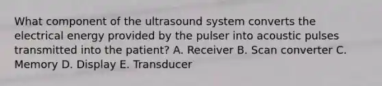 What component of the ultrasound system converts the electrical energy provided by the pulser into acoustic pulses transmitted into the patient? A. Receiver B. Scan converter C. Memory D. Display E. Transducer