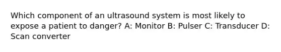 Which component of an ultrasound system is most likely to expose a patient to danger? A: Monitor B: Pulser C: Transducer D: Scan converter