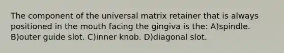 The component of the universal matrix retainer that is always positioned in the mouth facing the gingiva is the: A)spindle. B)outer guide slot. C)inner knob. D)diagonal slot.