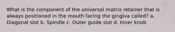 What is the component of the universal matrix retainer that is always positioned in the mouth facing the gingiva called? a. Diagonal slot b. Spindle c. Outer guide slot d. Inner knob