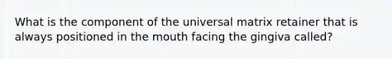 What is the component of the universal matrix retainer that is always positioned in the mouth facing the gingiva called?