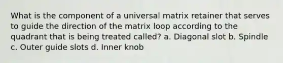 What is the component of a universal matrix retainer that serves to guide the direction of the matrix loop according to the quadrant that is being treated called? a. Diagonal slot b. Spindle c. Outer guide slots d. Inner knob