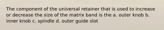 The component of the universal retainer that is used to increase or decrease the size of the matrix band is the a. outer knob b. inner knob c. spindle d. outer guide slot