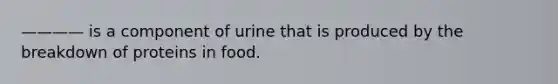 ———— is a component of urine that is produced by the breakdown of proteins in food.