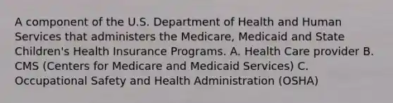 A component of the U.S. Department of Health and Human Services that administers the Medicare, Medicaid and State Children's Health Insurance Programs. A. Health Care provider B. CMS (Centers for Medicare and Medicaid Services) C. Occupational Safety and Health Administration (OSHA)