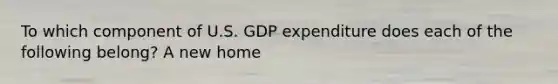 To which component of U.S. GDP expenditure does each of the following belong? A new home