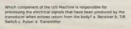 Which component of the U/S Machine is responsible for processing the electrical signals that have been produced by the transducer when echoes return from the body? a. Receiver b. T/R Switch c. Pulser d. Transmitter