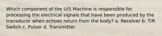 Which component of the U/S Machine is responsible for processing the electrical signals that have been produced by the transducer when echoes return from the body? a. Receiver b. T/R Switch c. Pulser d. Transmitter