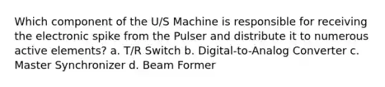 Which component of the U/S Machine is responsible for receiving the electronic spike from the Pulser and distribute it to numerous active elements? a. T/R Switch b. Digital-to-Analog Converter c. Master Synchronizer d. Beam Former