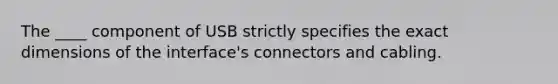 The ____ component of USB strictly specifies the exact dimensions of the interface's connectors and cabling.