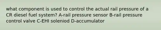 what component is used to control the actual rail pressure of a CR diesel fuel system? A-rail pressure sensor B-rail pressure control valve C-EHI soleniod D-accumulator