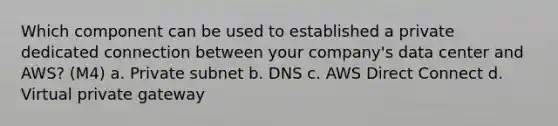 Which component can be used to established a private dedicated connection between your company's data center and AWS? (M4) a. Private subnet b. DNS c. AWS Direct Connect d. Virtual private gateway