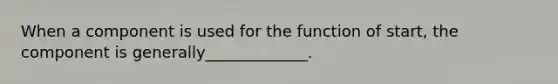 When a component is used for the function of start, the component is generally_____________.