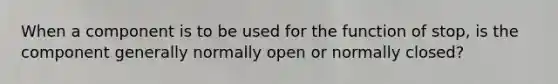 When a component is to be used for the function of stop, is the component generally normally open or normally closed?