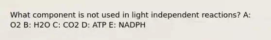 What component is not used in light independent reactions? A: O2 B: H2O C: CO2 D: ATP E: NADPH