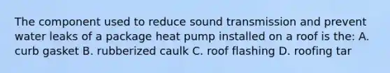 The component used to reduce sound transmission and prevent water leaks of a package heat pump installed on a roof is the: A. curb gasket B. rubberized caulk C. roof flashing D. roofing tar